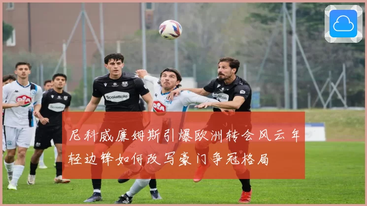 尼科威廉姆斯引爆欧洲转会风云年轻边锋如何改写豪门争冠格局