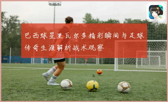 巴西球星里瓦尔多精彩瞬间与足球传奇生涯解析战术观察