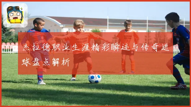 杰拉德职业生涯精彩瞬迹与传奇进球盘点解析