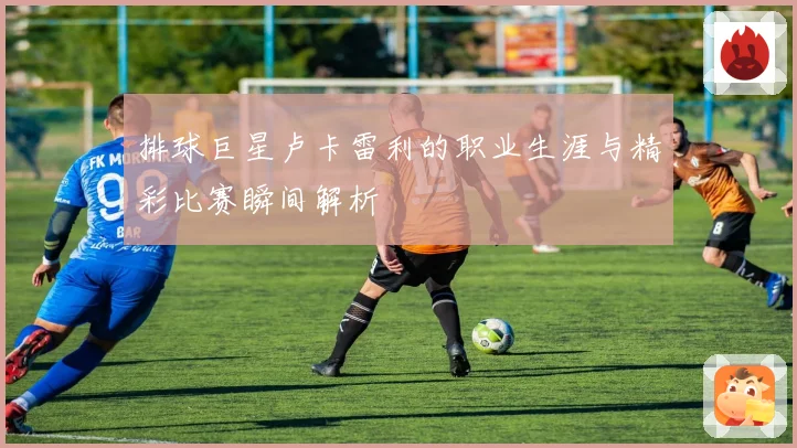 排球巨星卢卡雷利的职业生涯与精彩比赛瞬间解析