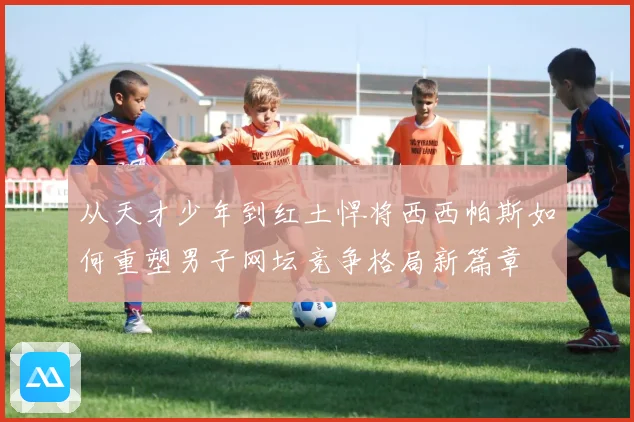 从天才少年到红土悍将西西帕斯如何重塑男子网坛竞争格局新篇章