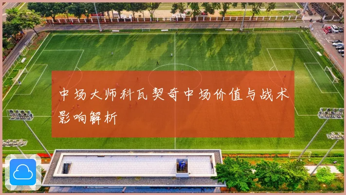中场大师科瓦契奇中场价值与战术影响解析