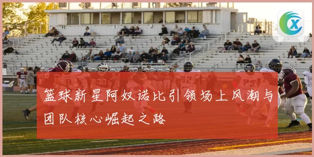 篮球新星阿奴诺比引领场上风潮与团队核心崛起之路