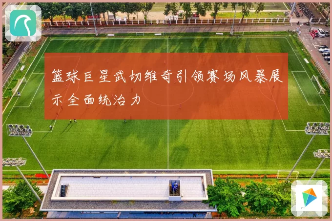 篮球巨星武切维奇引领赛场风暴展示全面统治力