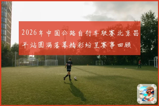 2026年中国公路自行车联赛北京昌平站圆满落幕精彩纷呈赛事回顾