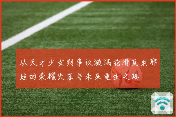 从天才少女到争议漩涡花滑瓦利耶娃的荣耀失落与未来重生之路