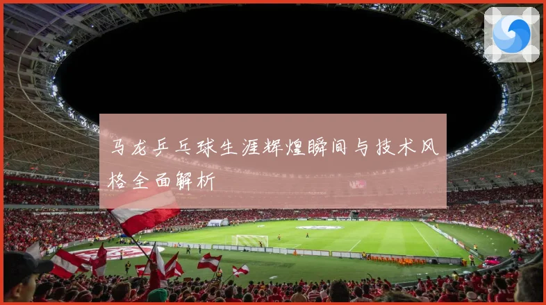 马龙乒乓球生涯辉煌瞬间与技术风格全面解析