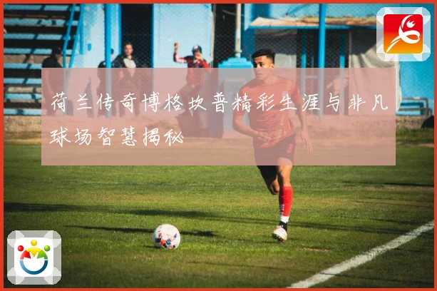 荷兰传奇博格坎普精彩生涯与非凡球场智慧揭秘