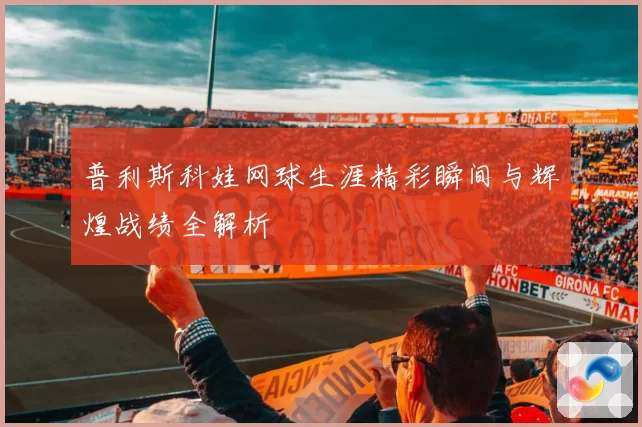 普利斯科娃网球生涯精彩瞬间与辉煌战绩全解析
