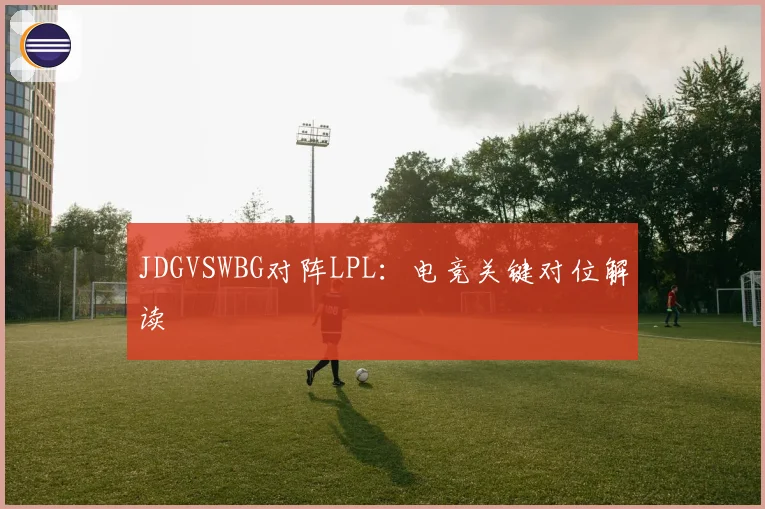JDGVSWBG对阵LPL：电竞关键对位解读