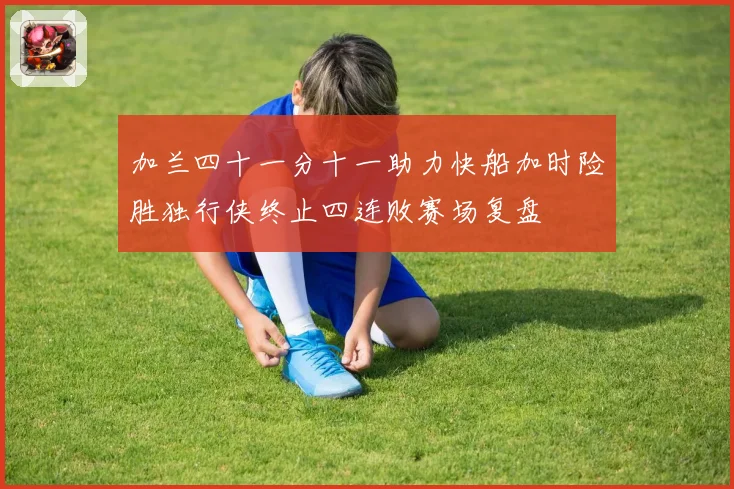 加兰四十一分十一助力快船加时险胜独行侠终止四连败赛场复盘