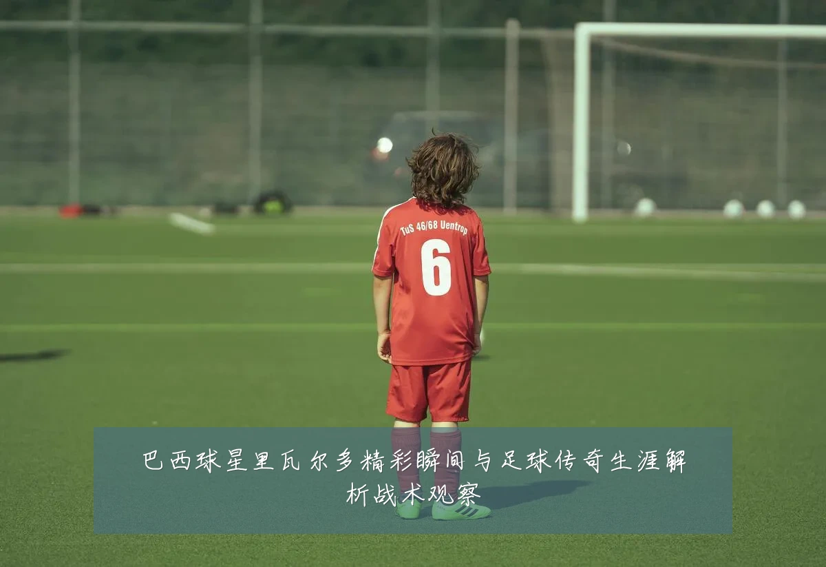 巴西球星里瓦尔多精彩瞬间与足球传奇生涯解析战术观察
