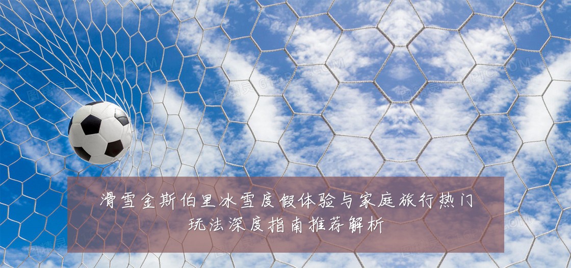 滑雪金斯伯里冰雪度假体验与家庭旅行热门玩法深度指南推荐解析