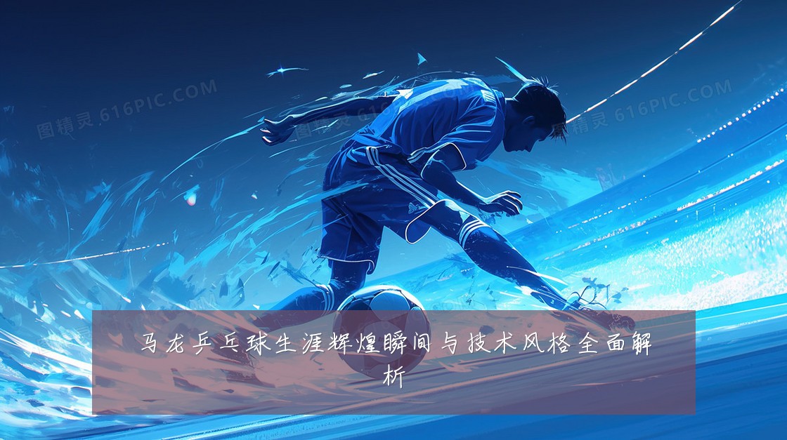 马龙乒乓球生涯辉煌瞬间与技术风格全面解析