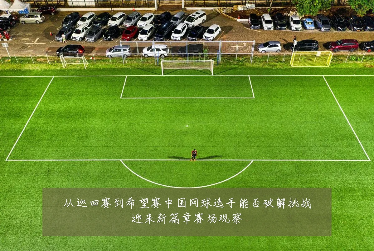 从巡回赛到希望赛中国网球选手能否破解挑战迎来新篇章赛场观察